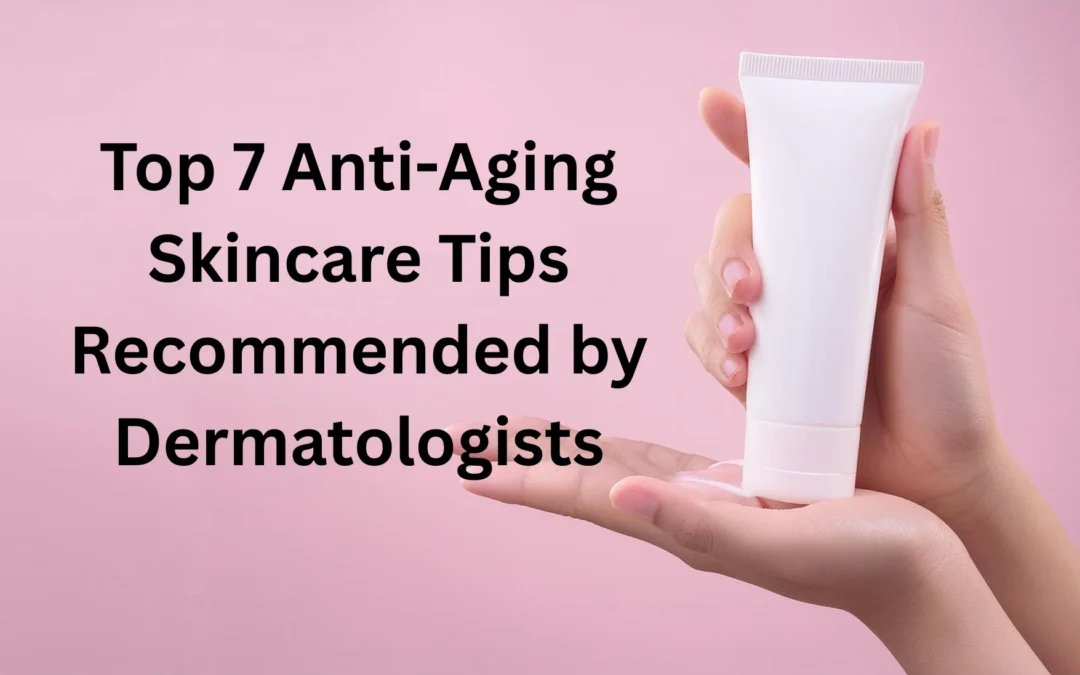 Top 7 Anti-Aging Skincare Tips Recommended by Dermatologists